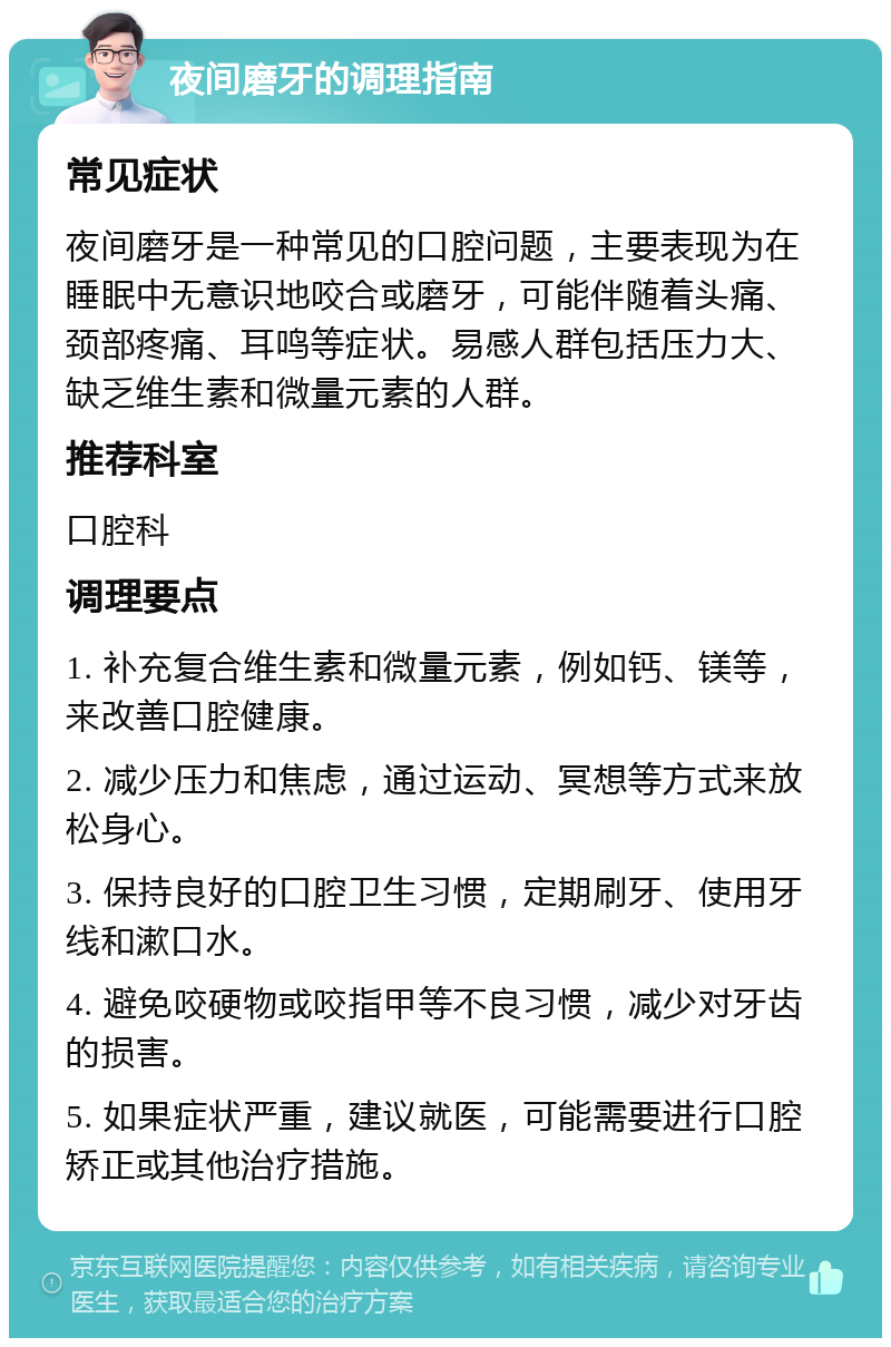 夜间磨牙的调理指南 常见症状 夜间磨牙是一种常见的口腔问题，主要表现为在睡眠中无意识地咬合或磨牙，可能伴随着头痛、颈部疼痛、耳鸣等症状。易感人群包括压力大、缺乏维生素和微量元素的人群。 推荐科室 口腔科 调理要点 1. 补充复合维生素和微量元素，例如钙、镁等，来改善口腔健康。 2. 减少压力和焦虑，通过运动、冥想等方式来放松身心。 3. 保持良好的口腔卫生习惯，定期刷牙、使用牙线和漱口水。 4. 避免咬硬物或咬指甲等不良习惯，减少对牙齿的损害。 5. 如果症状严重，建议就医，可能需要进行口腔矫正或其他治疗措施。