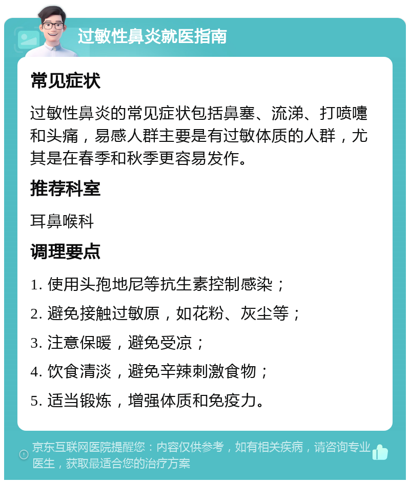 过敏性鼻炎就医指南 常见症状 过敏性鼻炎的常见症状包括鼻塞、流涕、打喷嚏和头痛，易感人群主要是有过敏体质的人群，尤其是在春季和秋季更容易发作。 推荐科室 耳鼻喉科 调理要点 1. 使用头孢地尼等抗生素控制感染； 2. 避免接触过敏原，如花粉、灰尘等； 3. 注意保暖，避免受凉； 4. 饮食清淡，避免辛辣刺激食物； 5. 适当锻炼，增强体质和免疫力。