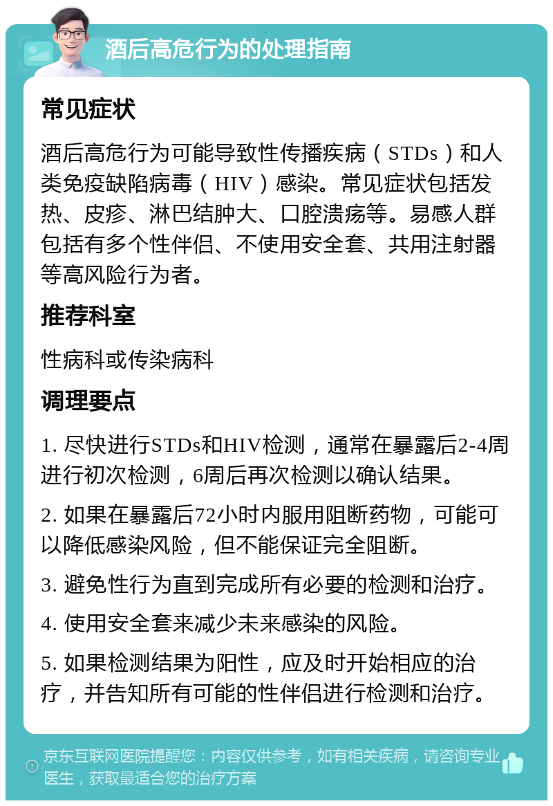 酒后高危行为的处理指南 常见症状 酒后高危行为可能导致性传播疾病（STDs）和人类免疫缺陷病毒（HIV）感染。常见症状包括发热、皮疹、淋巴结肿大、口腔溃疡等。易感人群包括有多个性伴侣、不使用安全套、共用注射器等高风险行为者。 推荐科室 性病科或传染病科 调理要点 1. 尽快进行STDs和HIV检测，通常在暴露后2-4周进行初次检测，6周后再次检测以确认结果。 2. 如果在暴露后72小时内服用阻断药物，可能可以降低感染风险，但不能保证完全阻断。 3. 避免性行为直到完成所有必要的检测和治疗。 4. 使用安全套来减少未来感染的风险。 5. 如果检测结果为阳性，应及时开始相应的治疗，并告知所有可能的性伴侣进行检测和治疗。