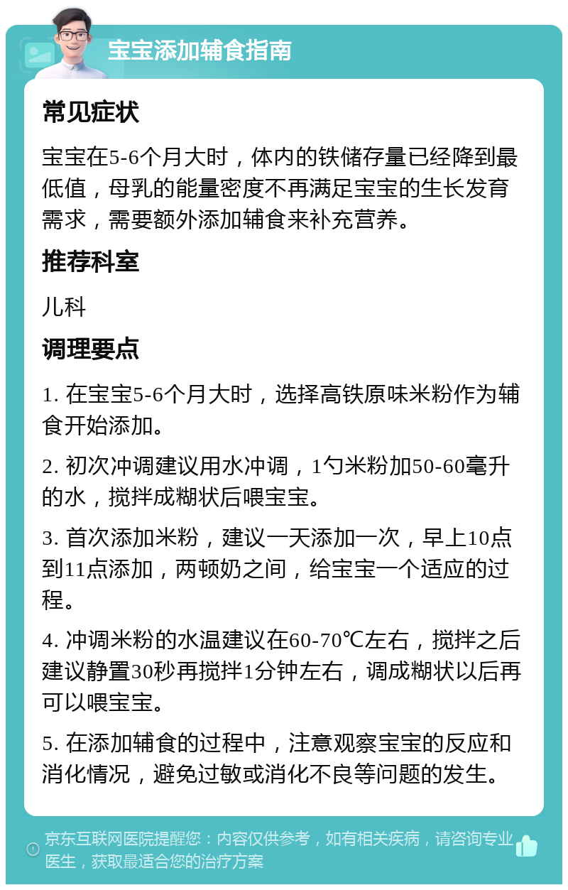 宝宝添加辅食指南 常见症状 宝宝在5-6个月大时，体内的铁储存量已经降到最低值，母乳的能量密度不再满足宝宝的生长发育需求，需要额外添加辅食来补充营养。 推荐科室 儿科 调理要点 1. 在宝宝5-6个月大时，选择高铁原味米粉作为辅食开始添加。 2. 初次冲调建议用水冲调，1勺米粉加50-60毫升的水，搅拌成糊状后喂宝宝。 3. 首次添加米粉，建议一天添加一次，早上10点到11点添加，两顿奶之间，给宝宝一个适应的过程。 4. 冲调米粉的水温建议在60-70℃左右，搅拌之后建议静置30秒再搅拌1分钟左右，调成糊状以后再可以喂宝宝。 5. 在添加辅食的过程中，注意观察宝宝的反应和消化情况，避免过敏或消化不良等问题的发生。