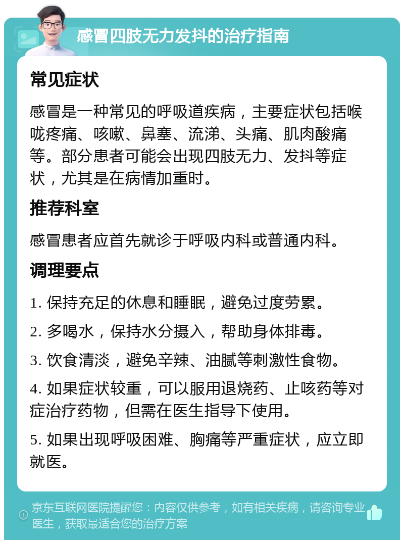 感冒四肢无力发抖的治疗指南 常见症状 感冒是一种常见的呼吸道疾病，主要症状包括喉咙疼痛、咳嗽、鼻塞、流涕、头痛、肌肉酸痛等。部分患者可能会出现四肢无力、发抖等症状，尤其是在病情加重时。 推荐科室 感冒患者应首先就诊于呼吸内科或普通内科。 调理要点 1. 保持充足的休息和睡眠，避免过度劳累。 2. 多喝水，保持水分摄入，帮助身体排毒。 3. 饮食清淡，避免辛辣、油腻等刺激性食物。 4. 如果症状较重，可以服用退烧药、止咳药等对症治疗药物，但需在医生指导下使用。 5. 如果出现呼吸困难、胸痛等严重症状，应立即就医。