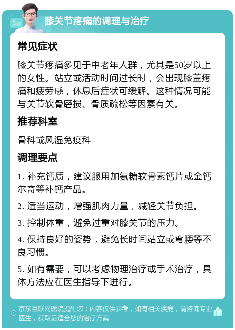 膝关节疼痛的调理与治疗 常见症状 膝关节疼痛多见于中老年人群，尤其是50岁以上的女性。站立或活动时间过长时，会出现膝盖疼痛和疲劳感，休息后症状可缓解。这种情况可能与关节软骨磨损、骨质疏松等因素有关。 推荐科室 骨科或风湿免疫科 调理要点 1. 补充钙质，建议服用加氨糖软骨素钙片或金钙尔奇等补钙产品。 2. 适当运动，增强肌肉力量，减轻关节负担。 3. 控制体重，避免过重对膝关节的压力。 4. 保持良好的姿势，避免长时间站立或弯腰等不良习惯。 5. 如有需要，可以考虑物理治疗或手术治疗，具体方法应在医生指导下进行。