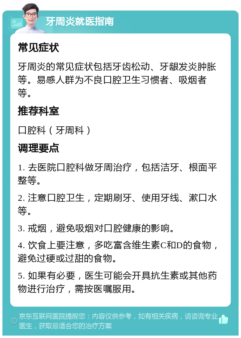 牙周炎就医指南 常见症状 牙周炎的常见症状包括牙齿松动、牙龈发炎肿胀等。易感人群为不良口腔卫生习惯者、吸烟者等。 推荐科室 口腔科（牙周科） 调理要点 1. 去医院口腔科做牙周治疗，包括洁牙、根面平整等。 2. 注意口腔卫生，定期刷牙、使用牙线、漱口水等。 3. 戒烟，避免吸烟对口腔健康的影响。 4. 饮食上要注意，多吃富含维生素C和D的食物，避免过硬或过甜的食物。 5. 如果有必要，医生可能会开具抗生素或其他药物进行治疗，需按医嘱服用。