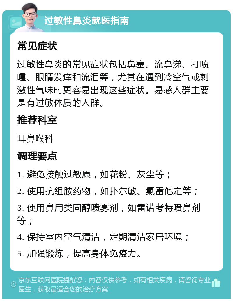 过敏性鼻炎就医指南 常见症状 过敏性鼻炎的常见症状包括鼻塞、流鼻涕、打喷嚏、眼睛发痒和流泪等，尤其在遇到冷空气或刺激性气味时更容易出现这些症状。易感人群主要是有过敏体质的人群。 推荐科室 耳鼻喉科 调理要点 1. 避免接触过敏原，如花粉、灰尘等； 2. 使用抗组胺药物，如扑尔敏、氯雷他定等； 3. 使用鼻用类固醇喷雾剂，如雷诺考特喷鼻剂等； 4. 保持室内空气清洁，定期清洁家居环境； 5. 加强锻炼，提高身体免疫力。