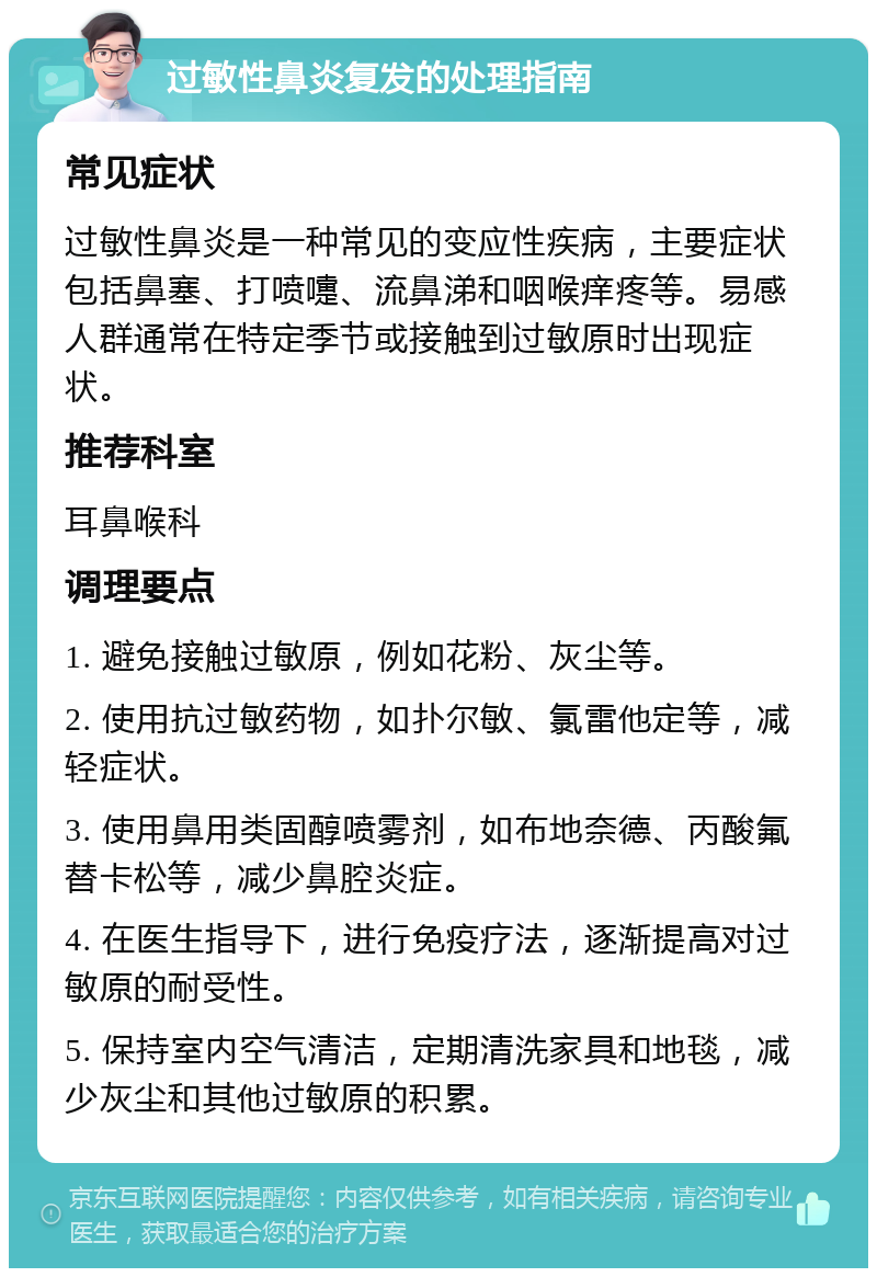 过敏性鼻炎复发的处理指南 常见症状 过敏性鼻炎是一种常见的变应性疾病，主要症状包括鼻塞、打喷嚏、流鼻涕和咽喉痒疼等。易感人群通常在特定季节或接触到过敏原时出现症状。 推荐科室 耳鼻喉科 调理要点 1. 避免接触过敏原，例如花粉、灰尘等。 2. 使用抗过敏药物，如扑尔敏、氯雷他定等，减轻症状。 3. 使用鼻用类固醇喷雾剂，如布地奈德、丙酸氟替卡松等，减少鼻腔炎症。 4. 在医生指导下，进行免疫疗法，逐渐提高对过敏原的耐受性。 5. 保持室内空气清洁，定期清洗家具和地毯，减少灰尘和其他过敏原的积累。