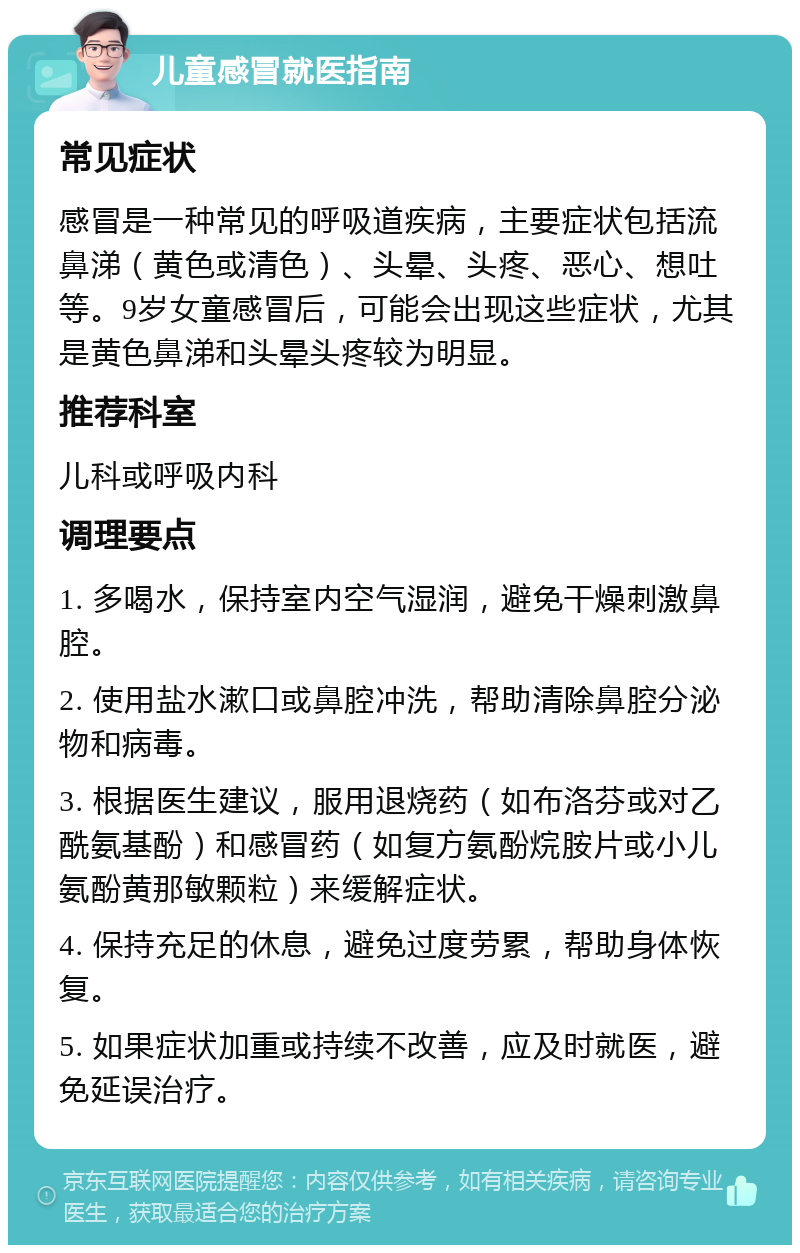 儿童感冒就医指南 常见症状 感冒是一种常见的呼吸道疾病，主要症状包括流鼻涕（黄色或清色）、头晕、头疼、恶心、想吐等。9岁女童感冒后，可能会出现这些症状，尤其是黄色鼻涕和头晕头疼较为明显。 推荐科室 儿科或呼吸内科 调理要点 1. 多喝水，保持室内空气湿润，避免干燥刺激鼻腔。 2. 使用盐水漱口或鼻腔冲洗，帮助清除鼻腔分泌物和病毒。 3. 根据医生建议，服用退烧药（如布洛芬或对乙酰氨基酚）和感冒药（如复方氨酚烷胺片或小儿氨酚黄那敏颗粒）来缓解症状。 4. 保持充足的休息，避免过度劳累，帮助身体恢复。 5. 如果症状加重或持续不改善，应及时就医，避免延误治疗。