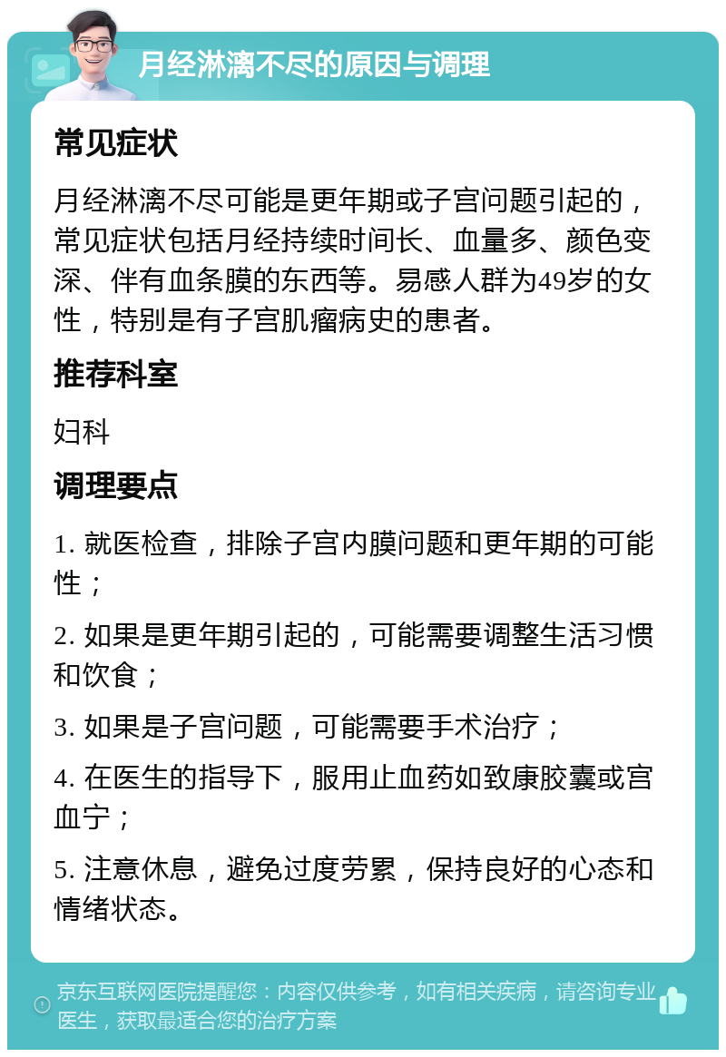 月经淋漓不尽的原因与调理 常见症状 月经淋漓不尽可能是更年期或子宫问题引起的，常见症状包括月经持续时间长、血量多、颜色变深、伴有血条膜的东西等。易感人群为49岁的女性，特别是有子宫肌瘤病史的患者。 推荐科室 妇科 调理要点 1. 就医检查，排除子宫内膜问题和更年期的可能性； 2. 如果是更年期引起的，可能需要调整生活习惯和饮食； 3. 如果是子宫问题，可能需要手术治疗； 4. 在医生的指导下，服用止血药如致康胶囊或宫血宁； 5. 注意休息，避免过度劳累，保持良好的心态和情绪状态。