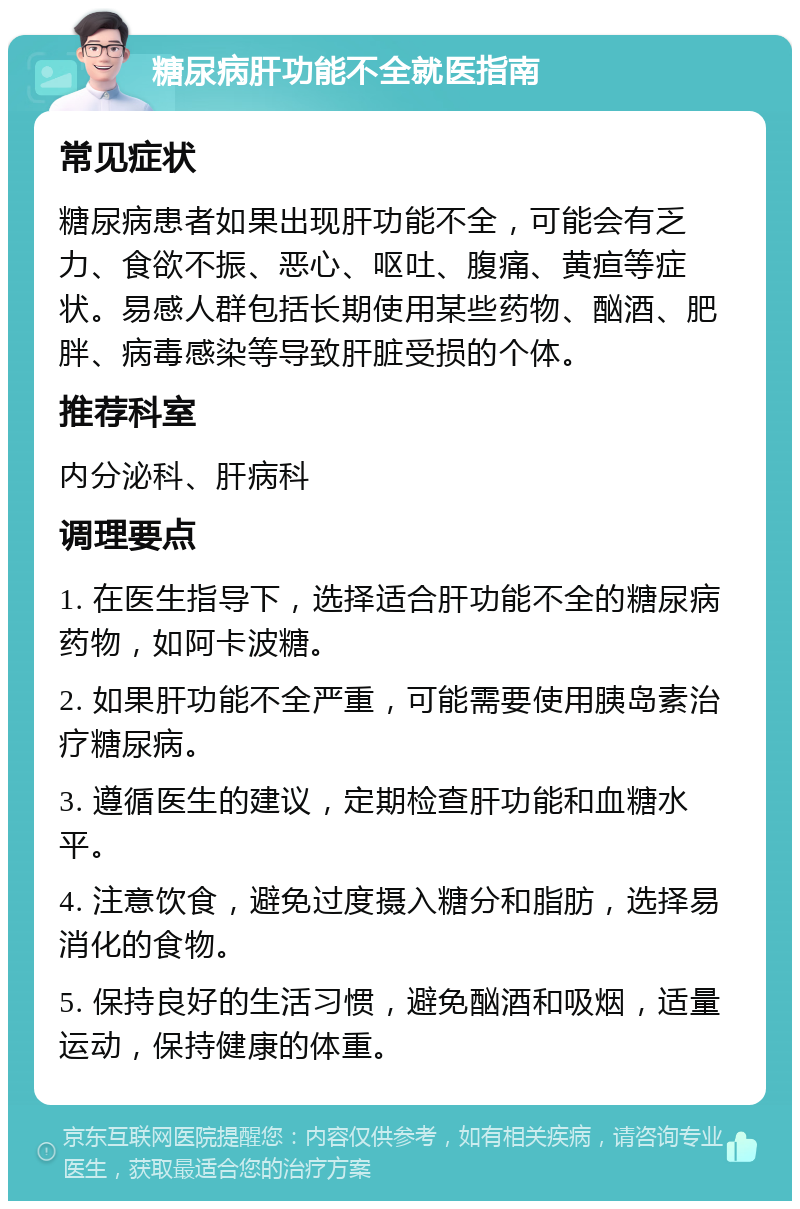 糖尿病肝功能不全就医指南 常见症状 糖尿病患者如果出现肝功能不全，可能会有乏力、食欲不振、恶心、呕吐、腹痛、黄疸等症状。易感人群包括长期使用某些药物、酗酒、肥胖、病毒感染等导致肝脏受损的个体。 推荐科室 内分泌科、肝病科 调理要点 1. 在医生指导下，选择适合肝功能不全的糖尿病药物，如阿卡波糖。 2. 如果肝功能不全严重，可能需要使用胰岛素治疗糖尿病。 3. 遵循医生的建议，定期检查肝功能和血糖水平。 4. 注意饮食，避免过度摄入糖分和脂肪，选择易消化的食物。 5. 保持良好的生活习惯，避免酗酒和吸烟，适量运动，保持健康的体重。