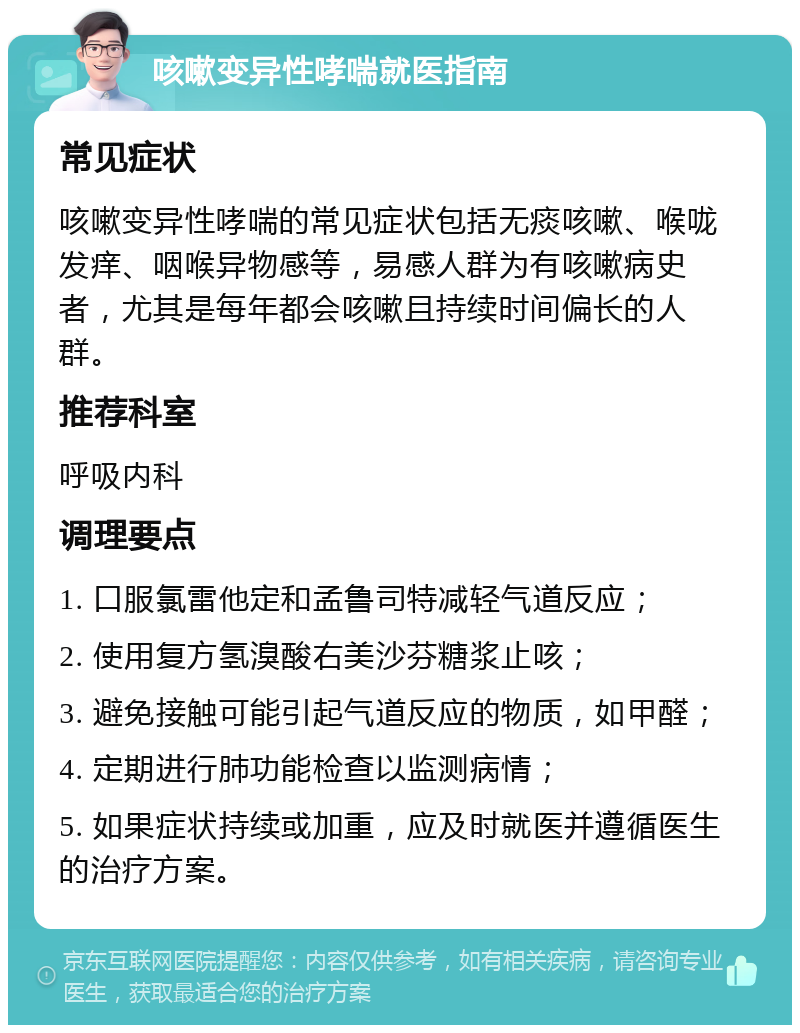 咳嗽变异性哮喘就医指南 常见症状 咳嗽变异性哮喘的常见症状包括无痰咳嗽、喉咙发痒、咽喉异物感等，易感人群为有咳嗽病史者，尤其是每年都会咳嗽且持续时间偏长的人群。 推荐科室 呼吸内科 调理要点 1. 口服氯雷他定和孟鲁司特减轻气道反应； 2. 使用复方氢溴酸右美沙芬糖浆止咳； 3. 避免接触可能引起气道反应的物质，如甲醛； 4. 定期进行肺功能检查以监测病情； 5. 如果症状持续或加重，应及时就医并遵循医生的治疗方案。