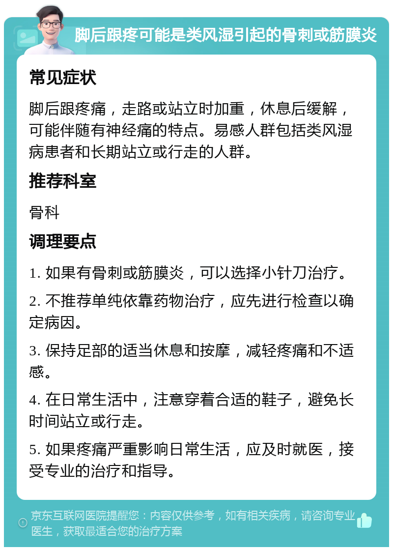 脚后跟疼可能是类风湿引起的骨刺或筋膜炎 常见症状 脚后跟疼痛，走路或站立时加重，休息后缓解，可能伴随有神经痛的特点。易感人群包括类风湿病患者和长期站立或行走的人群。 推荐科室 骨科 调理要点 1. 如果有骨刺或筋膜炎，可以选择小针刀治疗。 2. 不推荐单纯依靠药物治疗，应先进行检查以确定病因。 3. 保持足部的适当休息和按摩，减轻疼痛和不适感。 4. 在日常生活中，注意穿着合适的鞋子，避免长时间站立或行走。 5. 如果疼痛严重影响日常生活，应及时就医，接受专业的治疗和指导。