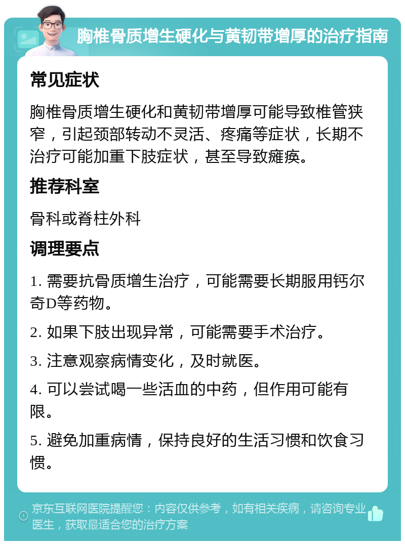 胸椎骨质增生硬化与黄韧带增厚的治疗指南 常见症状 胸椎骨质增生硬化和黄韧带增厚可能导致椎管狭窄，引起颈部转动不灵活、疼痛等症状，长期不治疗可能加重下肢症状，甚至导致瘫痪。 推荐科室 骨科或脊柱外科 调理要点 1. 需要抗骨质增生治疗，可能需要长期服用钙尔奇D等药物。 2. 如果下肢出现异常，可能需要手术治疗。 3. 注意观察病情变化，及时就医。 4. 可以尝试喝一些活血的中药，但作用可能有限。 5. 避免加重病情，保持良好的生活习惯和饮食习惯。