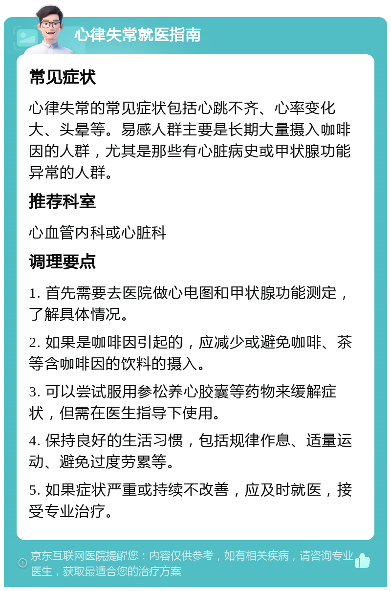 心律失常就医指南 常见症状 心律失常的常见症状包括心跳不齐、心率变化大、头晕等。易感人群主要是长期大量摄入咖啡因的人群，尤其是那些有心脏病史或甲状腺功能异常的人群。 推荐科室 心血管内科或心脏科 调理要点 1. 首先需要去医院做心电图和甲状腺功能测定，了解具体情况。 2. 如果是咖啡因引起的，应减少或避免咖啡、茶等含咖啡因的饮料的摄入。 3. 可以尝试服用参松养心胶囊等药物来缓解症状，但需在医生指导下使用。 4. 保持良好的生活习惯，包括规律作息、适量运动、避免过度劳累等。 5. 如果症状严重或持续不改善，应及时就医，接受专业治疗。