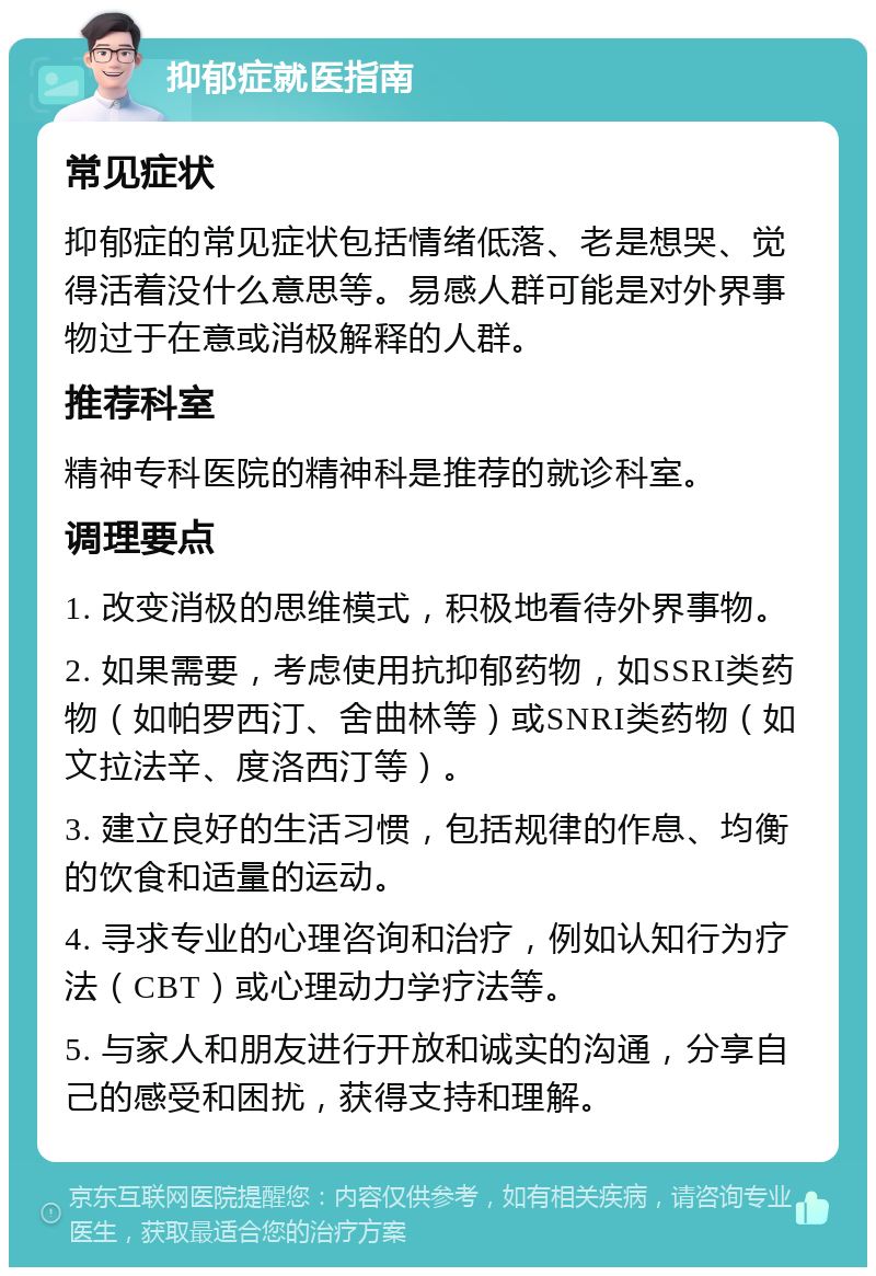 抑郁症就医指南 常见症状 抑郁症的常见症状包括情绪低落、老是想哭、觉得活着没什么意思等。易感人群可能是对外界事物过于在意或消极解释的人群。 推荐科室 精神专科医院的精神科是推荐的就诊科室。 调理要点 1. 改变消极的思维模式，积极地看待外界事物。 2. 如果需要，考虑使用抗抑郁药物，如SSRI类药物（如帕罗西汀、舍曲林等）或SNRI类药物（如文拉法辛、度洛西汀等）。 3. 建立良好的生活习惯，包括规律的作息、均衡的饮食和适量的运动。 4. 寻求专业的心理咨询和治疗，例如认知行为疗法（CBT）或心理动力学疗法等。 5. 与家人和朋友进行开放和诚实的沟通，分享自己的感受和困扰，获得支持和理解。