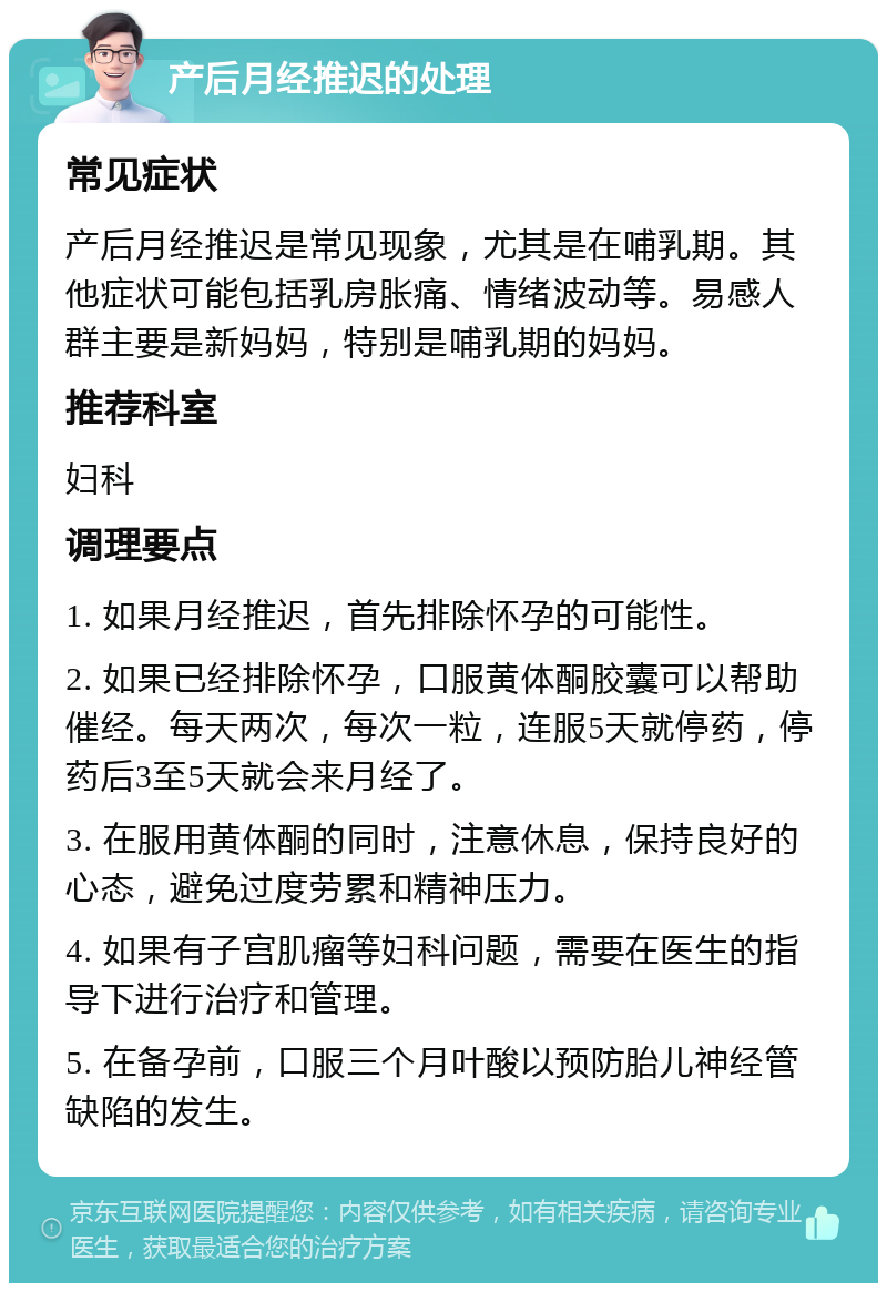 产后月经推迟的处理 常见症状 产后月经推迟是常见现象，尤其是在哺乳期。其他症状可能包括乳房胀痛、情绪波动等。易感人群主要是新妈妈，特别是哺乳期的妈妈。 推荐科室 妇科 调理要点 1. 如果月经推迟，首先排除怀孕的可能性。 2. 如果已经排除怀孕，口服黄体酮胶囊可以帮助催经。每天两次，每次一粒，连服5天就停药，停药后3至5天就会来月经了。 3. 在服用黄体酮的同时，注意休息，保持良好的心态，避免过度劳累和精神压力。 4. 如果有子宫肌瘤等妇科问题，需要在医生的指导下进行治疗和管理。 5. 在备孕前，口服三个月叶酸以预防胎儿神经管缺陷的发生。