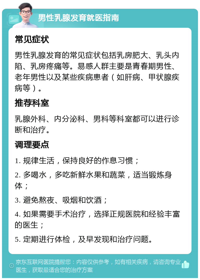 男性乳腺发育就医指南 常见症状 男性乳腺发育的常见症状包括乳房肥大、乳头内陷、乳房疼痛等。易感人群主要是青春期男性、老年男性以及某些疾病患者（如肝病、甲状腺疾病等）。 推荐科室 乳腺外科、内分泌科、男科等科室都可以进行诊断和治疗。 调理要点 1. 规律生活，保持良好的作息习惯； 2. 多喝水，多吃新鲜水果和蔬菜，适当锻炼身体； 3. 避免熬夜、吸烟和饮酒； 4. 如果需要手术治疗，选择正规医院和经验丰富的医生； 5. 定期进行体检，及早发现和治疗问题。