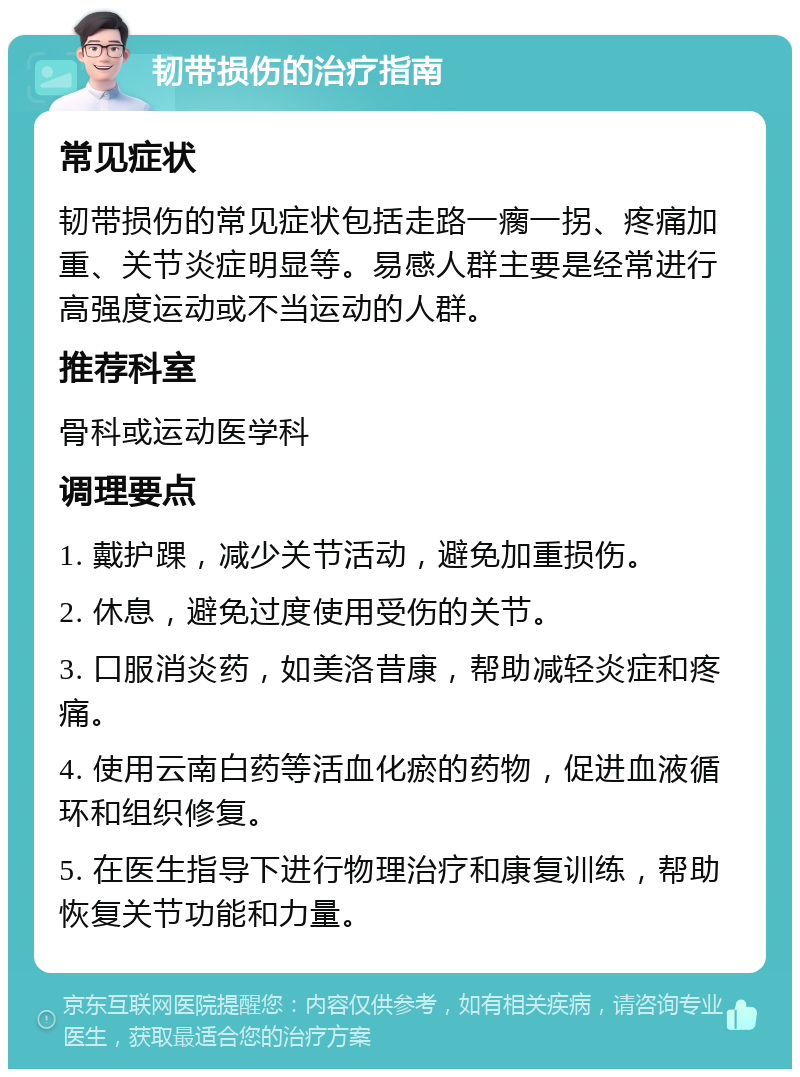 韧带损伤的治疗指南 常见症状 韧带损伤的常见症状包括走路一瘸一拐、疼痛加重、关节炎症明显等。易感人群主要是经常进行高强度运动或不当运动的人群。 推荐科室 骨科或运动医学科 调理要点 1. 戴护踝，减少关节活动，避免加重损伤。 2. 休息，避免过度使用受伤的关节。 3. 口服消炎药，如美洛昔康，帮助减轻炎症和疼痛。 4. 使用云南白药等活血化瘀的药物，促进血液循环和组织修复。 5. 在医生指导下进行物理治疗和康复训练，帮助恢复关节功能和力量。