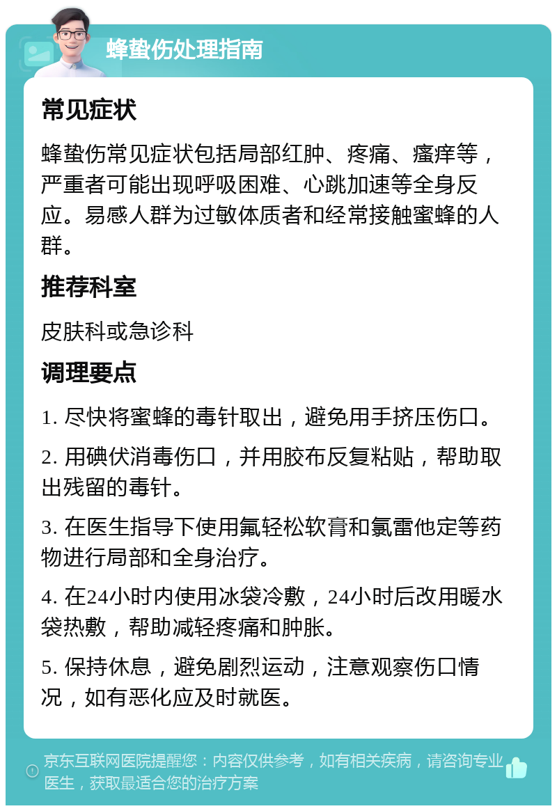 蜂蛰伤处理指南 常见症状 蜂蛰伤常见症状包括局部红肿、疼痛、瘙痒等，严重者可能出现呼吸困难、心跳加速等全身反应。易感人群为过敏体质者和经常接触蜜蜂的人群。 推荐科室 皮肤科或急诊科 调理要点 1. 尽快将蜜蜂的毒针取出，避免用手挤压伤口。 2. 用碘伏消毒伤口，并用胶布反复粘贴，帮助取出残留的毒针。 3. 在医生指导下使用氟轻松软膏和氯雷他定等药物进行局部和全身治疗。 4. 在24小时内使用冰袋冷敷，24小时后改用暖水袋热敷，帮助减轻疼痛和肿胀。 5. 保持休息，避免剧烈运动，注意观察伤口情况，如有恶化应及时就医。