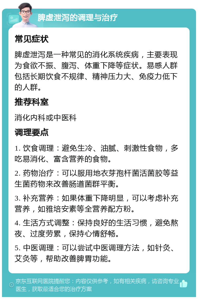 脾虚泄泻的调理与治疗 常见症状 脾虚泄泻是一种常见的消化系统疾病，主要表现为食欲不振、腹泻、体重下降等症状。易感人群包括长期饮食不规律、精神压力大、免疫力低下的人群。 推荐科室 消化内科或中医科 调理要点 1. 饮食调理：避免生冷、油腻、刺激性食物，多吃易消化、富含营养的食物。 2. 药物治疗：可以服用地衣芽孢杆菌活菌胶等益生菌药物来改善肠道菌群平衡。 3. 补充营养：如果体重下降明显，可以考虑补充营养，如雅培安素等全营养配方粉。 4. 生活方式调整：保持良好的生活习惯，避免熬夜、过度劳累，保持心情舒畅。 5. 中医调理：可以尝试中医调理方法，如针灸、艾灸等，帮助改善脾胃功能。