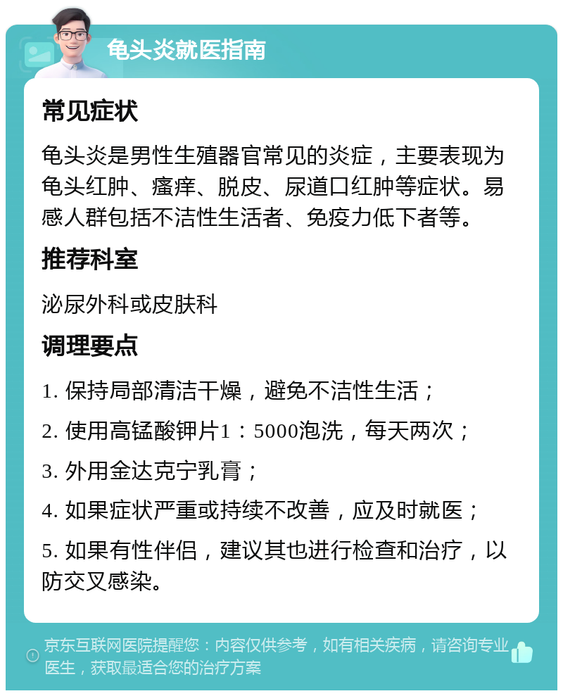 龟头炎就医指南 常见症状 龟头炎是男性生殖器官常见的炎症，主要表现为龟头红肿、瘙痒、脱皮、尿道口红肿等症状。易感人群包括不洁性生活者、免疫力低下者等。 推荐科室 泌尿外科或皮肤科 调理要点 1. 保持局部清洁干燥，避免不洁性生活； 2. 使用高锰酸钾片1：5000泡洗，每天两次； 3. 外用金达克宁乳膏； 4. 如果症状严重或持续不改善，应及时就医； 5. 如果有性伴侣，建议其也进行检查和治疗，以防交叉感染。