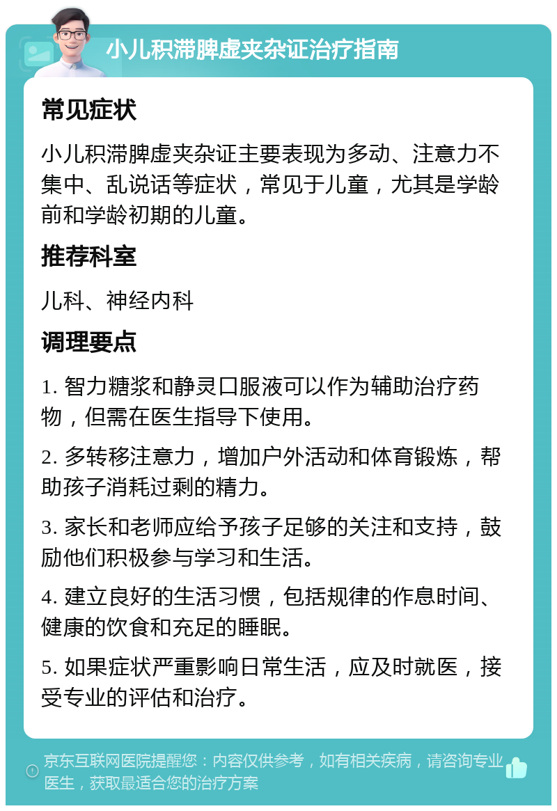 小儿积滞脾虚夹杂证治疗指南 常见症状 小儿积滞脾虚夹杂证主要表现为多动、注意力不集中、乱说话等症状，常见于儿童，尤其是学龄前和学龄初期的儿童。 推荐科室 儿科、神经内科 调理要点 1. 智力糖浆和静灵口服液可以作为辅助治疗药物，但需在医生指导下使用。 2. 多转移注意力，增加户外活动和体育锻炼，帮助孩子消耗过剩的精力。 3. 家长和老师应给予孩子足够的关注和支持，鼓励他们积极参与学习和生活。 4. 建立良好的生活习惯，包括规律的作息时间、健康的饮食和充足的睡眠。 5. 如果症状严重影响日常生活，应及时就医，接受专业的评估和治疗。