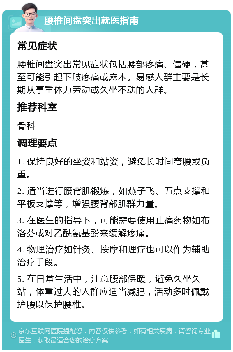 腰椎间盘突出就医指南 常见症状 腰椎间盘突出常见症状包括腰部疼痛、僵硬，甚至可能引起下肢疼痛或麻木。易感人群主要是长期从事重体力劳动或久坐不动的人群。 推荐科室 骨科 调理要点 1. 保持良好的坐姿和站姿，避免长时间弯腰或负重。 2. 适当进行腰背肌锻炼，如燕子飞、五点支撑和平板支撑等，增强腰背部肌群力量。 3. 在医生的指导下，可能需要使用止痛药物如布洛芬或对乙酰氨基酚来缓解疼痛。 4. 物理治疗如针灸、按摩和理疗也可以作为辅助治疗手段。 5. 在日常生活中，注意腰部保暖，避免久坐久站，体重过大的人群应适当减肥，活动多时佩戴护腰以保护腰椎。