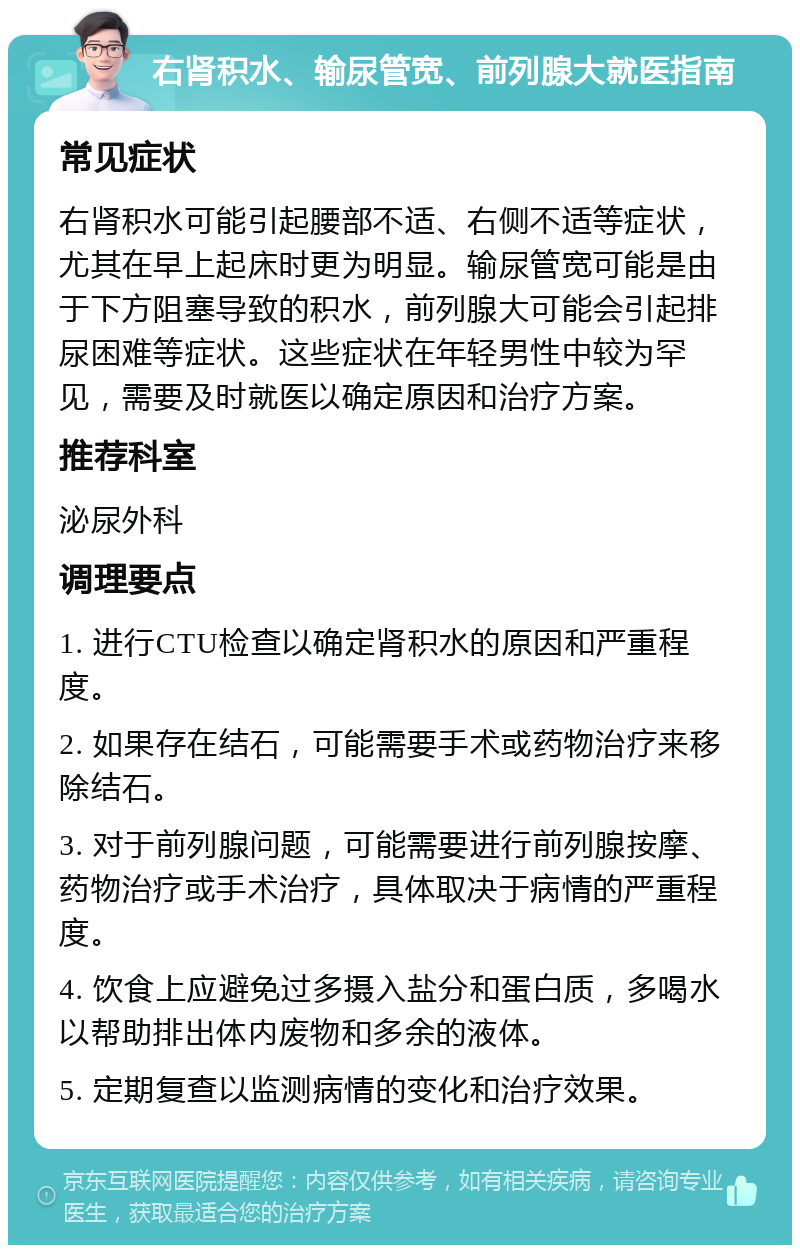 右肾积水、输尿管宽、前列腺大就医指南 常见症状 右肾积水可能引起腰部不适、右侧不适等症状，尤其在早上起床时更为明显。输尿管宽可能是由于下方阻塞导致的积水，前列腺大可能会引起排尿困难等症状。这些症状在年轻男性中较为罕见，需要及时就医以确定原因和治疗方案。 推荐科室 泌尿外科 调理要点 1. 进行CTU检查以确定肾积水的原因和严重程度。 2. 如果存在结石，可能需要手术或药物治疗来移除结石。 3. 对于前列腺问题，可能需要进行前列腺按摩、药物治疗或手术治疗，具体取决于病情的严重程度。 4. 饮食上应避免过多摄入盐分和蛋白质，多喝水以帮助排出体内废物和多余的液体。 5. 定期复查以监测病情的变化和治疗效果。