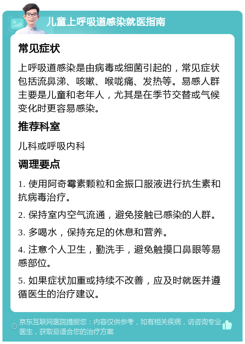 儿童上呼吸道感染就医指南 常见症状 上呼吸道感染是由病毒或细菌引起的，常见症状包括流鼻涕、咳嗽、喉咙痛、发热等。易感人群主要是儿童和老年人，尤其是在季节交替或气候变化时更容易感染。 推荐科室 儿科或呼吸内科 调理要点 1. 使用阿奇霉素颗粒和金振口服液进行抗生素和抗病毒治疗。 2. 保持室内空气流通，避免接触已感染的人群。 3. 多喝水，保持充足的休息和营养。 4. 注意个人卫生，勤洗手，避免触摸口鼻眼等易感部位。 5. 如果症状加重或持续不改善，应及时就医并遵循医生的治疗建议。