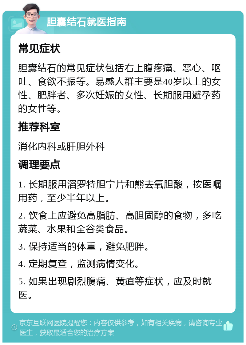 胆囊结石就医指南 常见症状 胆囊结石的常见症状包括右上腹疼痛、恶心、呕吐、食欲不振等。易感人群主要是40岁以上的女性、肥胖者、多次妊娠的女性、长期服用避孕药的女性等。 推荐科室 消化内科或肝胆外科 调理要点 1. 长期服用滔罗特胆宁片和熊去氧胆酸，按医嘱用药，至少半年以上。 2. 饮食上应避免高脂肪、高胆固醇的食物，多吃蔬菜、水果和全谷类食品。 3. 保持适当的体重，避免肥胖。 4. 定期复查，监测病情变化。 5. 如果出现剧烈腹痛、黄疸等症状，应及时就医。