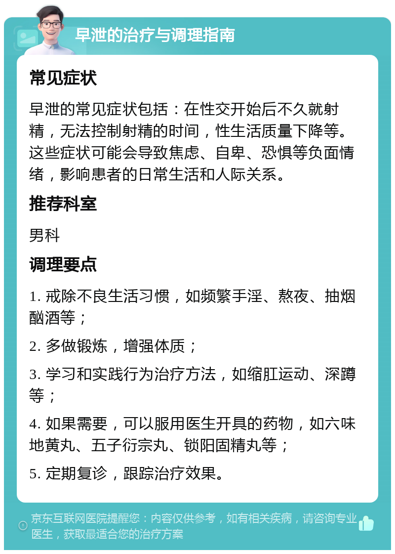 早泄的治疗与调理指南 常见症状 早泄的常见症状包括：在性交开始后不久就射精，无法控制射精的时间，性生活质量下降等。这些症状可能会导致焦虑、自卑、恐惧等负面情绪，影响患者的日常生活和人际关系。 推荐科室 男科 调理要点 1. 戒除不良生活习惯，如频繁手淫、熬夜、抽烟酗酒等； 2. 多做锻炼，增强体质； 3. 学习和实践行为治疗方法，如缩肛运动、深蹲等； 4. 如果需要，可以服用医生开具的药物，如六味地黄丸、五子衍宗丸、锁阳固精丸等； 5. 定期复诊，跟踪治疗效果。