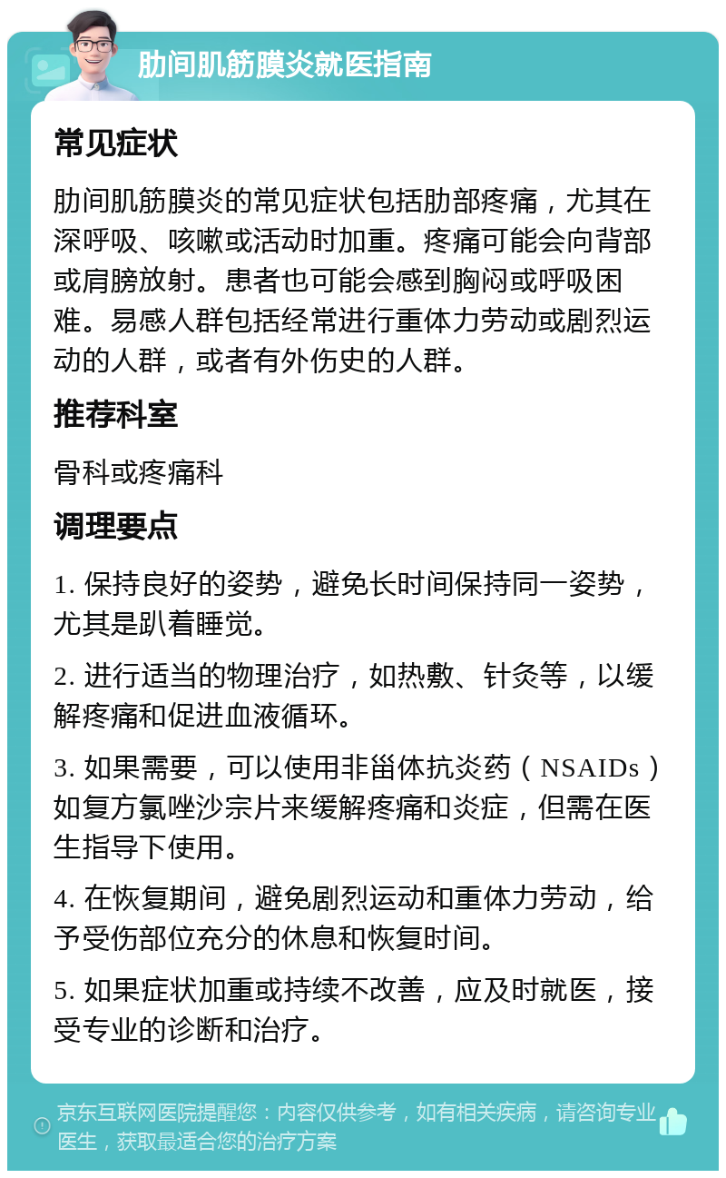 肋间肌筋膜炎就医指南 常见症状 肋间肌筋膜炎的常见症状包括肋部疼痛，尤其在深呼吸、咳嗽或活动时加重。疼痛可能会向背部或肩膀放射。患者也可能会感到胸闷或呼吸困难。易感人群包括经常进行重体力劳动或剧烈运动的人群，或者有外伤史的人群。 推荐科室 骨科或疼痛科 调理要点 1. 保持良好的姿势，避免长时间保持同一姿势，尤其是趴着睡觉。 2. 进行适当的物理治疗，如热敷、针灸等，以缓解疼痛和促进血液循环。 3. 如果需要，可以使用非甾体抗炎药（NSAIDs）如复方氯唑沙宗片来缓解疼痛和炎症，但需在医生指导下使用。 4. 在恢复期间，避免剧烈运动和重体力劳动，给予受伤部位充分的休息和恢复时间。 5. 如果症状加重或持续不改善，应及时就医，接受专业的诊断和治疗。