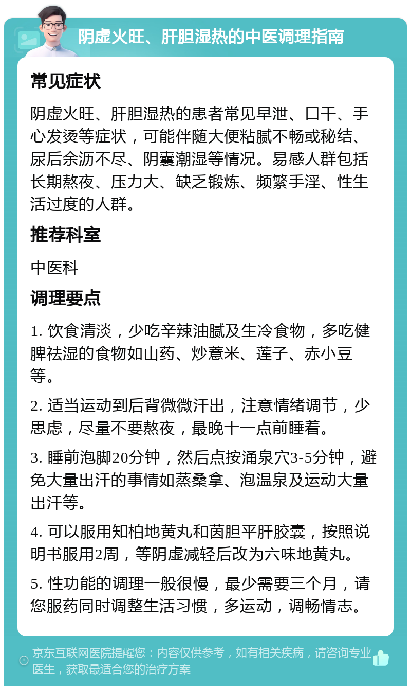 阴虚火旺、肝胆湿热的中医调理指南 常见症状 阴虚火旺、肝胆湿热的患者常见早泄、口干、手心发烫等症状，可能伴随大便粘腻不畅或秘结、尿后余沥不尽、阴囊潮湿等情况。易感人群包括长期熬夜、压力大、缺乏锻炼、频繁手淫、性生活过度的人群。 推荐科室 中医科 调理要点 1. 饮食清淡，少吃辛辣油腻及生冷食物，多吃健脾祛湿的食物如山药、炒薏米、莲子、赤小豆等。 2. 适当运动到后背微微汗出，注意情绪调节，少思虑，尽量不要熬夜，最晚十一点前睡着。 3. 睡前泡脚20分钟，然后点按涌泉穴3-5分钟，避免大量出汗的事情如蒸桑拿、泡温泉及运动大量出汗等。 4. 可以服用知柏地黄丸和茵胆平肝胶囊，按照说明书服用2周，等阴虚减轻后改为六味地黄丸。 5. 性功能的调理一般很慢，最少需要三个月，请您服药同时调整生活习惯，多运动，调畅情志。