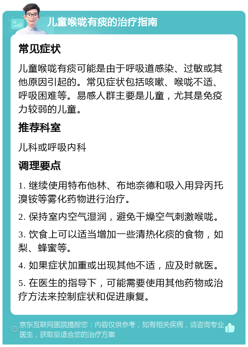 儿童喉咙有痰的治疗指南 常见症状 儿童喉咙有痰可能是由于呼吸道感染、过敏或其他原因引起的。常见症状包括咳嗽、喉咙不适、呼吸困难等。易感人群主要是儿童，尤其是免疫力较弱的儿童。 推荐科室 儿科或呼吸内科 调理要点 1. 继续使用特布他林、布地奈德和吸入用异丙托溴铵等雾化药物进行治疗。 2. 保持室内空气湿润，避免干燥空气刺激喉咙。 3. 饮食上可以适当增加一些清热化痰的食物，如梨、蜂蜜等。 4. 如果症状加重或出现其他不适，应及时就医。 5. 在医生的指导下，可能需要使用其他药物或治疗方法来控制症状和促进康复。