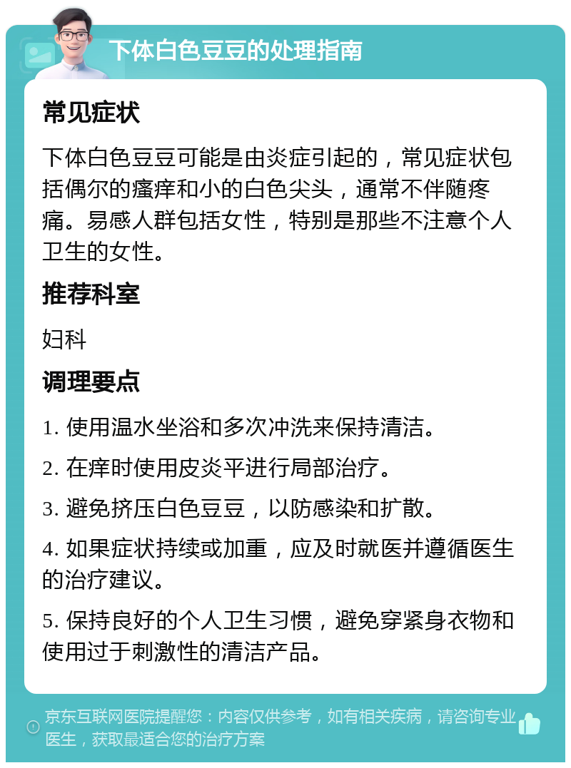 下体白色豆豆的处理指南 常见症状 下体白色豆豆可能是由炎症引起的，常见症状包括偶尔的瘙痒和小的白色尖头，通常不伴随疼痛。易感人群包括女性，特别是那些不注意个人卫生的女性。 推荐科室 妇科 调理要点 1. 使用温水坐浴和多次冲洗来保持清洁。 2. 在痒时使用皮炎平进行局部治疗。 3. 避免挤压白色豆豆，以防感染和扩散。 4. 如果症状持续或加重，应及时就医并遵循医生的治疗建议。 5. 保持良好的个人卫生习惯，避免穿紧身衣物和使用过于刺激性的清洁产品。