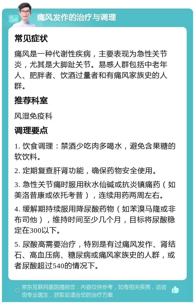 痛风发作的治疗与调理 常见症状 痛风是一种代谢性疾病，主要表现为急性关节炎，尤其是大脚趾关节。易感人群包括中老年人、肥胖者、饮酒过量者和有痛风家族史的人群。 推荐科室 风湿免疫科 调理要点 1. 饮食调理：禁酒少吃肉多喝水，避免含果糖的软饮料。 2. 定期复查肝肾功能，确保药物安全使用。 3. 急性关节痛时服用秋水仙碱或抗炎镇痛药（如美洛昔康或依托考昔），连续用药两周左右。 4. 缓解期持续服用降尿酸药物（如苯溴马隆或非布司他），维持时间至少几个月，目标将尿酸稳定在300以下。 5. 尿酸高需要治疗，特别是有过痛风发作、肾结石、高血压病、糖尿病或痛风家族史的人群，或者尿酸超过540的情况下。