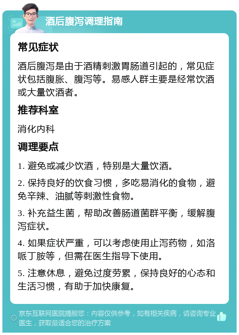 酒后腹泻调理指南 常见症状 酒后腹泻是由于酒精刺激胃肠道引起的，常见症状包括腹胀、腹泻等。易感人群主要是经常饮酒或大量饮酒者。 推荐科室 消化内科 调理要点 1. 避免或减少饮酒，特别是大量饮酒。 2. 保持良好的饮食习惯，多吃易消化的食物，避免辛辣、油腻等刺激性食物。 3. 补充益生菌，帮助改善肠道菌群平衡，缓解腹泻症状。 4. 如果症状严重，可以考虑使用止泻药物，如洛哌丁胺等，但需在医生指导下使用。 5. 注意休息，避免过度劳累，保持良好的心态和生活习惯，有助于加快康复。