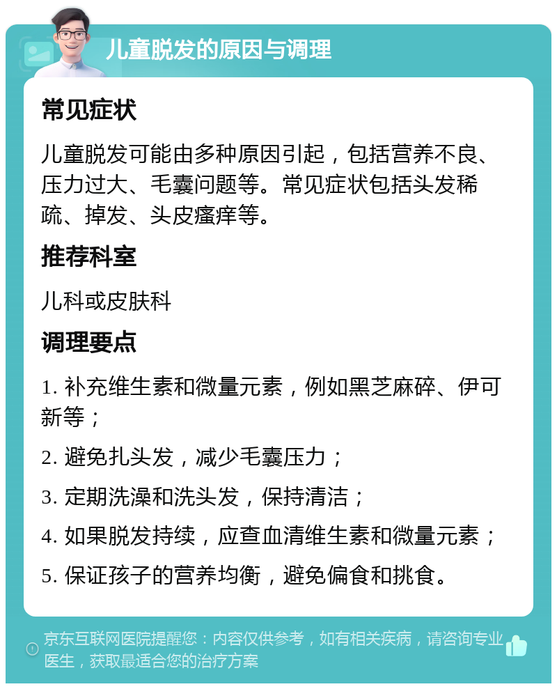 儿童脱发的原因与调理 常见症状 儿童脱发可能由多种原因引起，包括营养不良、压力过大、毛囊问题等。常见症状包括头发稀疏、掉发、头皮瘙痒等。 推荐科室 儿科或皮肤科 调理要点 1. 补充维生素和微量元素，例如黑芝麻碎、伊可新等； 2. 避免扎头发，减少毛囊压力； 3. 定期洗澡和洗头发，保持清洁； 4. 如果脱发持续，应查血清维生素和微量元素； 5. 保证孩子的营养均衡，避免偏食和挑食。