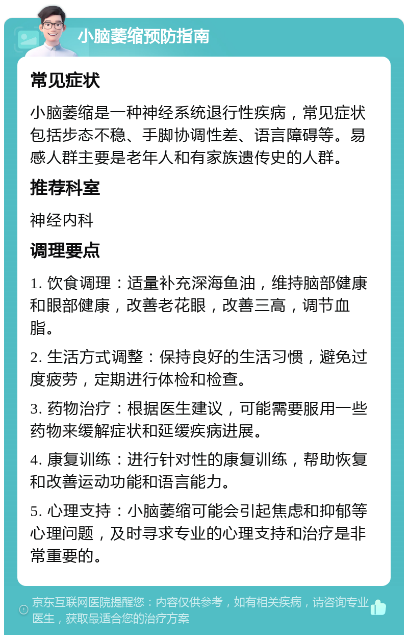 小脑萎缩预防指南 常见症状 小脑萎缩是一种神经系统退行性疾病，常见症状包括步态不稳、手脚协调性差、语言障碍等。易感人群主要是老年人和有家族遗传史的人群。 推荐科室 神经内科 调理要点 1. 饮食调理：适量补充深海鱼油，维持脑部健康和眼部健康，改善老花眼，改善三高，调节血脂。 2. 生活方式调整：保持良好的生活习惯，避免过度疲劳，定期进行体检和检查。 3. 药物治疗：根据医生建议，可能需要服用一些药物来缓解症状和延缓疾病进展。 4. 康复训练：进行针对性的康复训练，帮助恢复和改善运动功能和语言能力。 5. 心理支持：小脑萎缩可能会引起焦虑和抑郁等心理问题，及时寻求专业的心理支持和治疗是非常重要的。