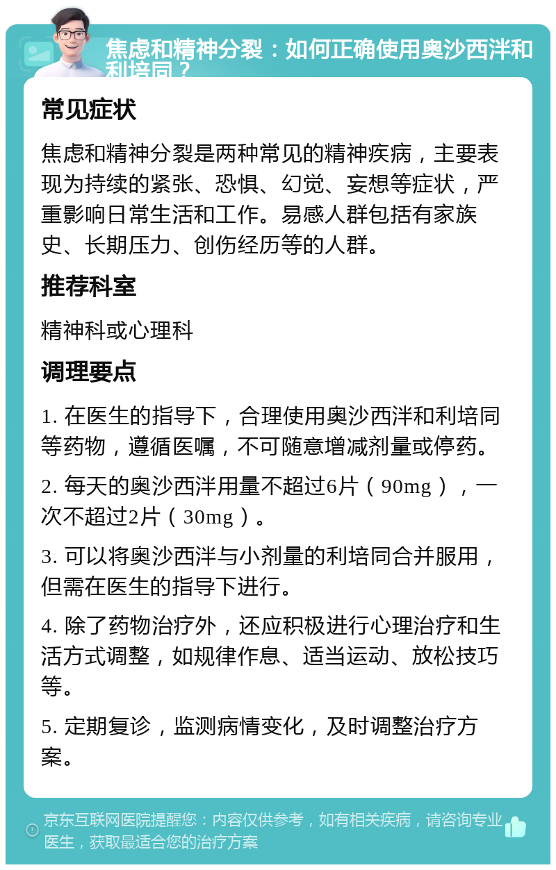 焦虑和精神分裂：如何正确使用奥沙西泮和利培同？ 常见症状 焦虑和精神分裂是两种常见的精神疾病，主要表现为持续的紧张、恐惧、幻觉、妄想等症状，严重影响日常生活和工作。易感人群包括有家族史、长期压力、创伤经历等的人群。 推荐科室 精神科或心理科 调理要点 1. 在医生的指导下，合理使用奥沙西泮和利培同等药物，遵循医嘱，不可随意增减剂量或停药。 2. 每天的奥沙西泮用量不超过6片（90mg），一次不超过2片（30mg）。 3. 可以将奥沙西泮与小剂量的利培同合并服用，但需在医生的指导下进行。 4. 除了药物治疗外，还应积极进行心理治疗和生活方式调整，如规律作息、适当运动、放松技巧等。 5. 定期复诊，监测病情变化，及时调整治疗方案。