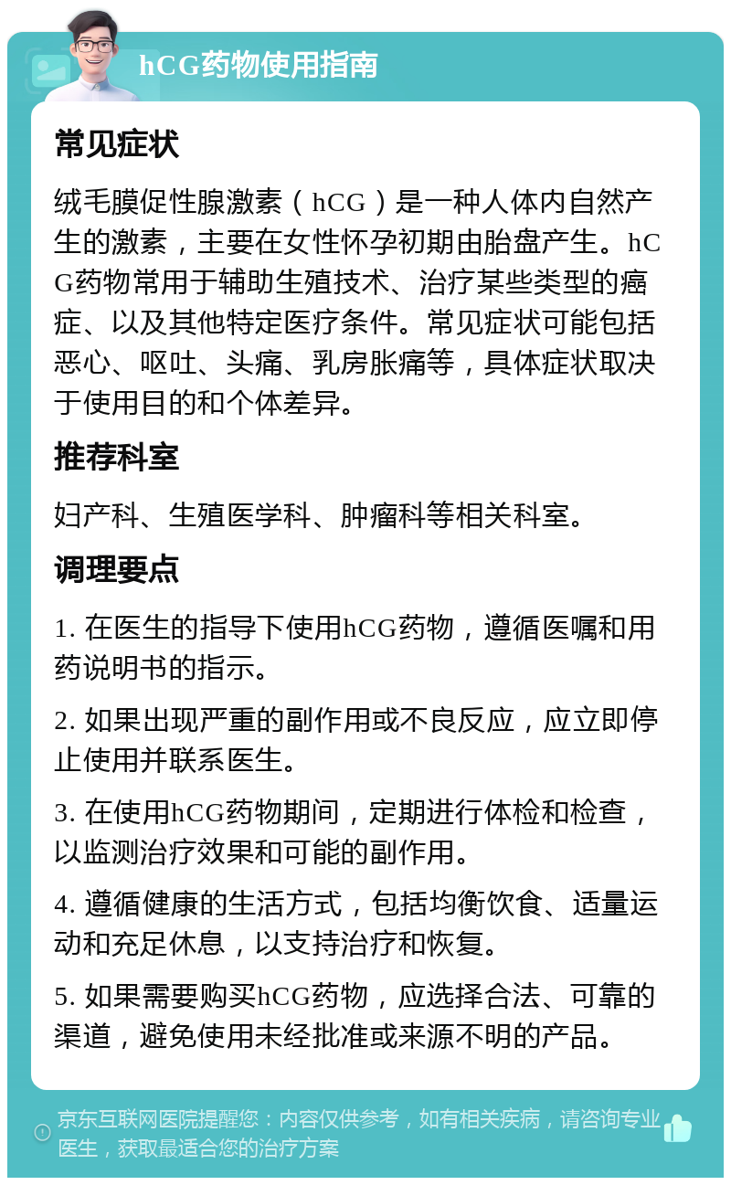 hCG药物使用指南 常见症状 绒毛膜促性腺激素（hCG）是一种人体内自然产生的激素，主要在女性怀孕初期由胎盘产生。hCG药物常用于辅助生殖技术、治疗某些类型的癌症、以及其他特定医疗条件。常见症状可能包括恶心、呕吐、头痛、乳房胀痛等，具体症状取决于使用目的和个体差异。 推荐科室 妇产科、生殖医学科、肿瘤科等相关科室。 调理要点 1. 在医生的指导下使用hCG药物，遵循医嘱和用药说明书的指示。 2. 如果出现严重的副作用或不良反应，应立即停止使用并联系医生。 3. 在使用hCG药物期间，定期进行体检和检查，以监测治疗效果和可能的副作用。 4. 遵循健康的生活方式，包括均衡饮食、适量运动和充足休息，以支持治疗和恢复。 5. 如果需要购买hCG药物，应选择合法、可靠的渠道，避免使用未经批准或来源不明的产品。