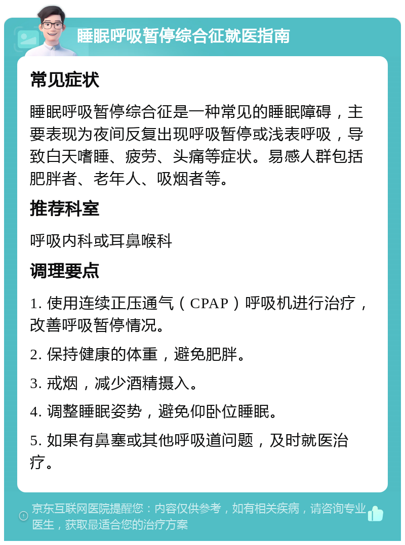 睡眠呼吸暂停综合征就医指南 常见症状 睡眠呼吸暂停综合征是一种常见的睡眠障碍，主要表现为夜间反复出现呼吸暂停或浅表呼吸，导致白天嗜睡、疲劳、头痛等症状。易感人群包括肥胖者、老年人、吸烟者等。 推荐科室 呼吸内科或耳鼻喉科 调理要点 1. 使用连续正压通气（CPAP）呼吸机进行治疗，改善呼吸暂停情况。 2. 保持健康的体重，避免肥胖。 3. 戒烟，减少酒精摄入。 4. 调整睡眠姿势，避免仰卧位睡眠。 5. 如果有鼻塞或其他呼吸道问题，及时就医治疗。