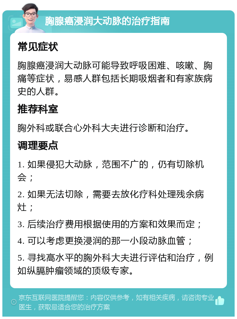 胸腺癌浸润大动脉的治疗指南 常见症状 胸腺癌浸润大动脉可能导致呼吸困难、咳嗽、胸痛等症状，易感人群包括长期吸烟者和有家族病史的人群。 推荐科室 胸外科或联合心外科大夫进行诊断和治疗。 调理要点 1. 如果侵犯大动脉，范围不广的，仍有切除机会； 2. 如果无法切除，需要去放化疗科处理残余病灶； 3. 后续治疗费用根据使用的方案和效果而定； 4. 可以考虑更换浸润的那一小段动脉血管； 5. 寻找高水平的胸外科大夫进行评估和治疗，例如纵膈肿瘤领域的顶级专家。