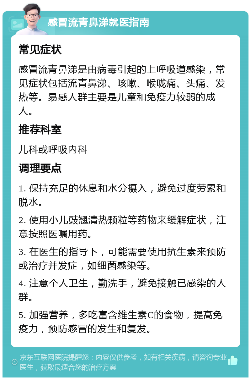 感冒流青鼻涕就医指南 常见症状 感冒流青鼻涕是由病毒引起的上呼吸道感染，常见症状包括流青鼻涕、咳嗽、喉咙痛、头痛、发热等。易感人群主要是儿童和免疫力较弱的成人。 推荐科室 儿科或呼吸内科 调理要点 1. 保持充足的休息和水分摄入，避免过度劳累和脱水。 2. 使用小儿豉翘清热颗粒等药物来缓解症状，注意按照医嘱用药。 3. 在医生的指导下，可能需要使用抗生素来预防或治疗并发症，如细菌感染等。 4. 注意个人卫生，勤洗手，避免接触已感染的人群。 5. 加强营养，多吃富含维生素C的食物，提高免疫力，预防感冒的发生和复发。