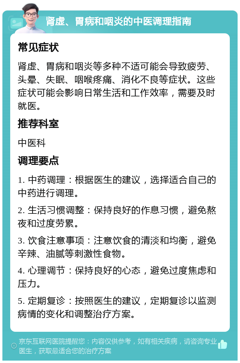 肾虚、胃病和咽炎的中医调理指南 常见症状 肾虚、胃病和咽炎等多种不适可能会导致疲劳、头晕、失眠、咽喉疼痛、消化不良等症状。这些症状可能会影响日常生活和工作效率，需要及时就医。 推荐科室 中医科 调理要点 1. 中药调理：根据医生的建议，选择适合自己的中药进行调理。 2. 生活习惯调整：保持良好的作息习惯，避免熬夜和过度劳累。 3. 饮食注意事项：注意饮食的清淡和均衡，避免辛辣、油腻等刺激性食物。 4. 心理调节：保持良好的心态，避免过度焦虑和压力。 5. 定期复诊：按照医生的建议，定期复诊以监测病情的变化和调整治疗方案。