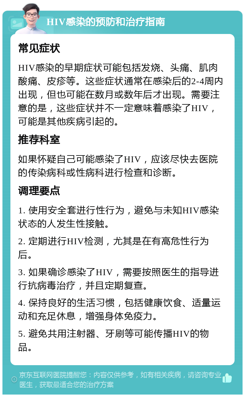 HIV感染的预防和治疗指南 常见症状 HIV感染的早期症状可能包括发烧、头痛、肌肉酸痛、皮疹等。这些症状通常在感染后的2-4周内出现，但也可能在数月或数年后才出现。需要注意的是，这些症状并不一定意味着感染了HIV，可能是其他疾病引起的。 推荐科室 如果怀疑自己可能感染了HIV，应该尽快去医院的传染病科或性病科进行检查和诊断。 调理要点 1. 使用安全套进行性行为，避免与未知HIV感染状态的人发生性接触。 2. 定期进行HIV检测，尤其是在有高危性行为后。 3. 如果确诊感染了HIV，需要按照医生的指导进行抗病毒治疗，并且定期复查。 4. 保持良好的生活习惯，包括健康饮食、适量运动和充足休息，增强身体免疫力。 5. 避免共用注射器、牙刷等可能传播HIV的物品。