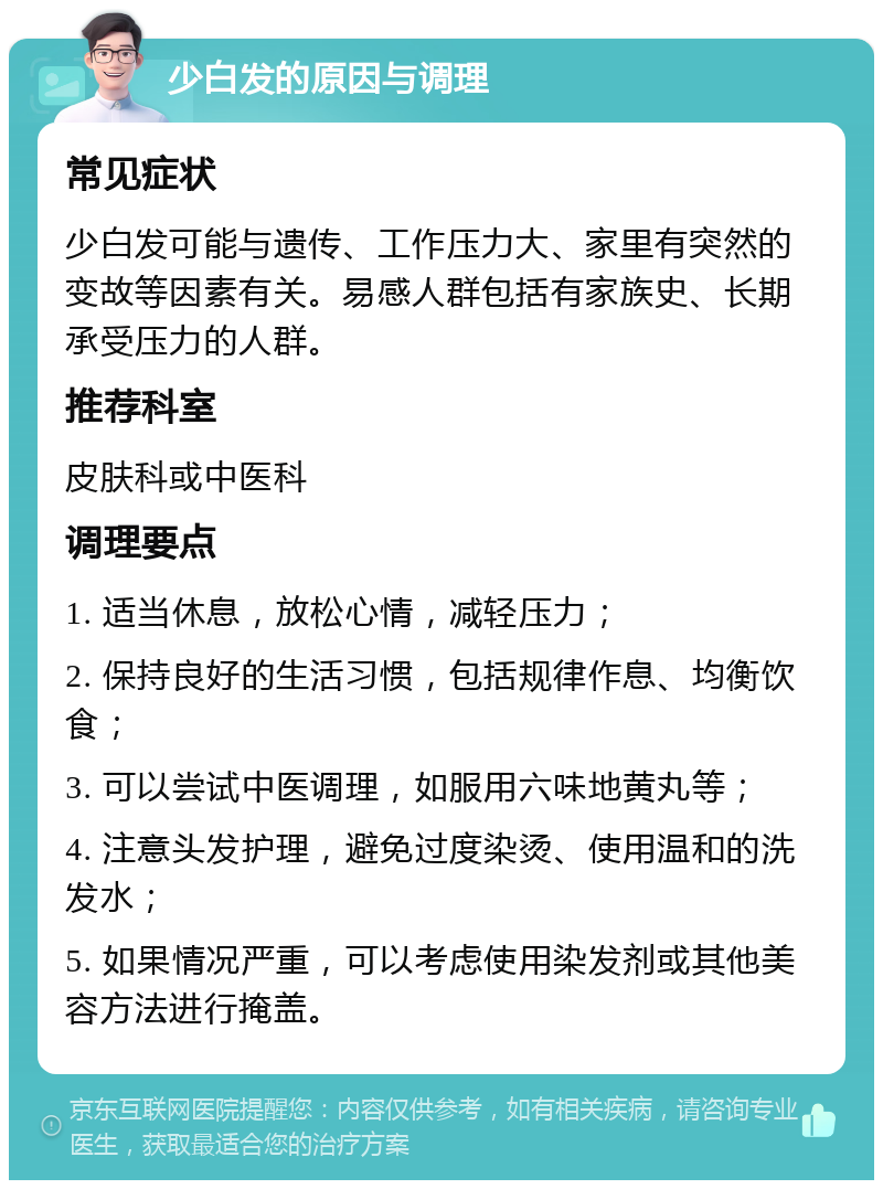 少白发的原因与调理 常见症状 少白发可能与遗传、工作压力大、家里有突然的变故等因素有关。易感人群包括有家族史、长期承受压力的人群。 推荐科室 皮肤科或中医科 调理要点 1. 适当休息，放松心情，减轻压力； 2. 保持良好的生活习惯，包括规律作息、均衡饮食； 3. 可以尝试中医调理，如服用六味地黄丸等； 4. 注意头发护理，避免过度染烫、使用温和的洗发水； 5. 如果情况严重，可以考虑使用染发剂或其他美容方法进行掩盖。