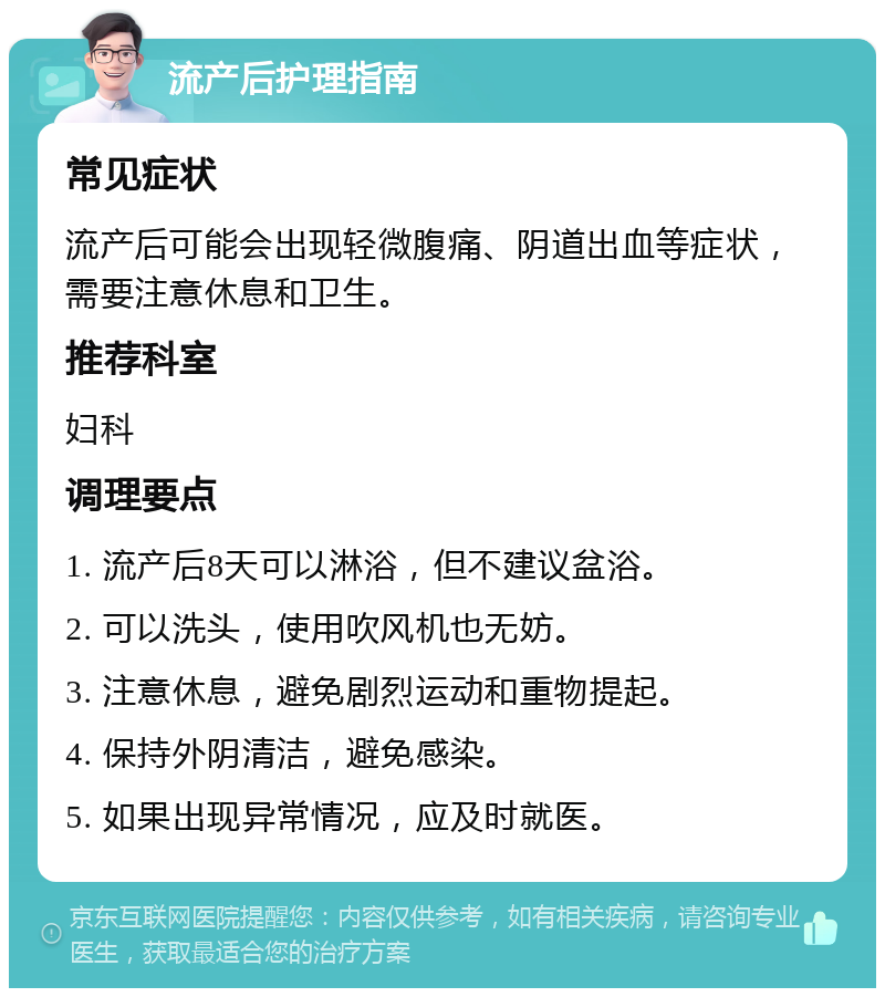 流产后护理指南 常见症状 流产后可能会出现轻微腹痛、阴道出血等症状，需要注意休息和卫生。 推荐科室 妇科 调理要点 1. 流产后8天可以淋浴，但不建议盆浴。 2. 可以洗头，使用吹风机也无妨。 3. 注意休息，避免剧烈运动和重物提起。 4. 保持外阴清洁，避免感染。 5. 如果出现异常情况，应及时就医。