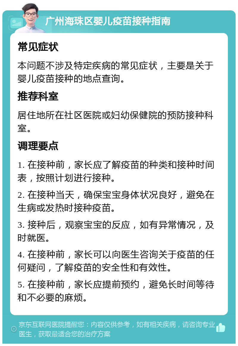 广州海珠区婴儿疫苗接种指南 常见症状 本问题不涉及特定疾病的常见症状，主要是关于婴儿疫苗接种的地点查询。 推荐科室 居住地所在社区医院或妇幼保健院的预防接种科室。 调理要点 1. 在接种前，家长应了解疫苗的种类和接种时间表，按照计划进行接种。 2. 在接种当天，确保宝宝身体状况良好，避免在生病或发热时接种疫苗。 3. 接种后，观察宝宝的反应，如有异常情况，及时就医。 4. 在接种前，家长可以向医生咨询关于疫苗的任何疑问，了解疫苗的安全性和有效性。 5. 在接种前，家长应提前预约，避免长时间等待和不必要的麻烦。