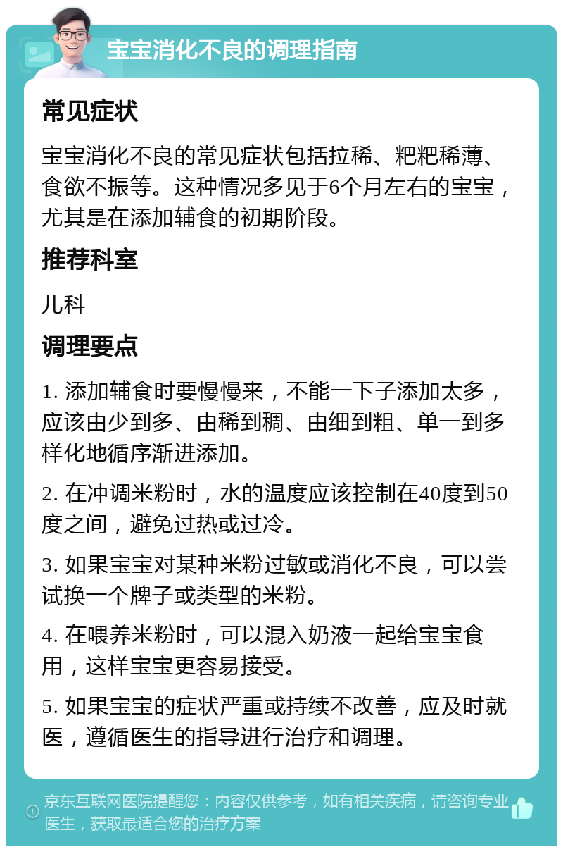 宝宝消化不良的调理指南 常见症状 宝宝消化不良的常见症状包括拉稀、粑粑稀薄、食欲不振等。这种情况多见于6个月左右的宝宝，尤其是在添加辅食的初期阶段。 推荐科室 儿科 调理要点 1. 添加辅食时要慢慢来，不能一下子添加太多，应该由少到多、由稀到稠、由细到粗、单一到多样化地循序渐进添加。 2. 在冲调米粉时，水的温度应该控制在40度到50度之间，避免过热或过冷。 3. 如果宝宝对某种米粉过敏或消化不良，可以尝试换一个牌子或类型的米粉。 4. 在喂养米粉时，可以混入奶液一起给宝宝食用，这样宝宝更容易接受。 5. 如果宝宝的症状严重或持续不改善，应及时就医，遵循医生的指导进行治疗和调理。