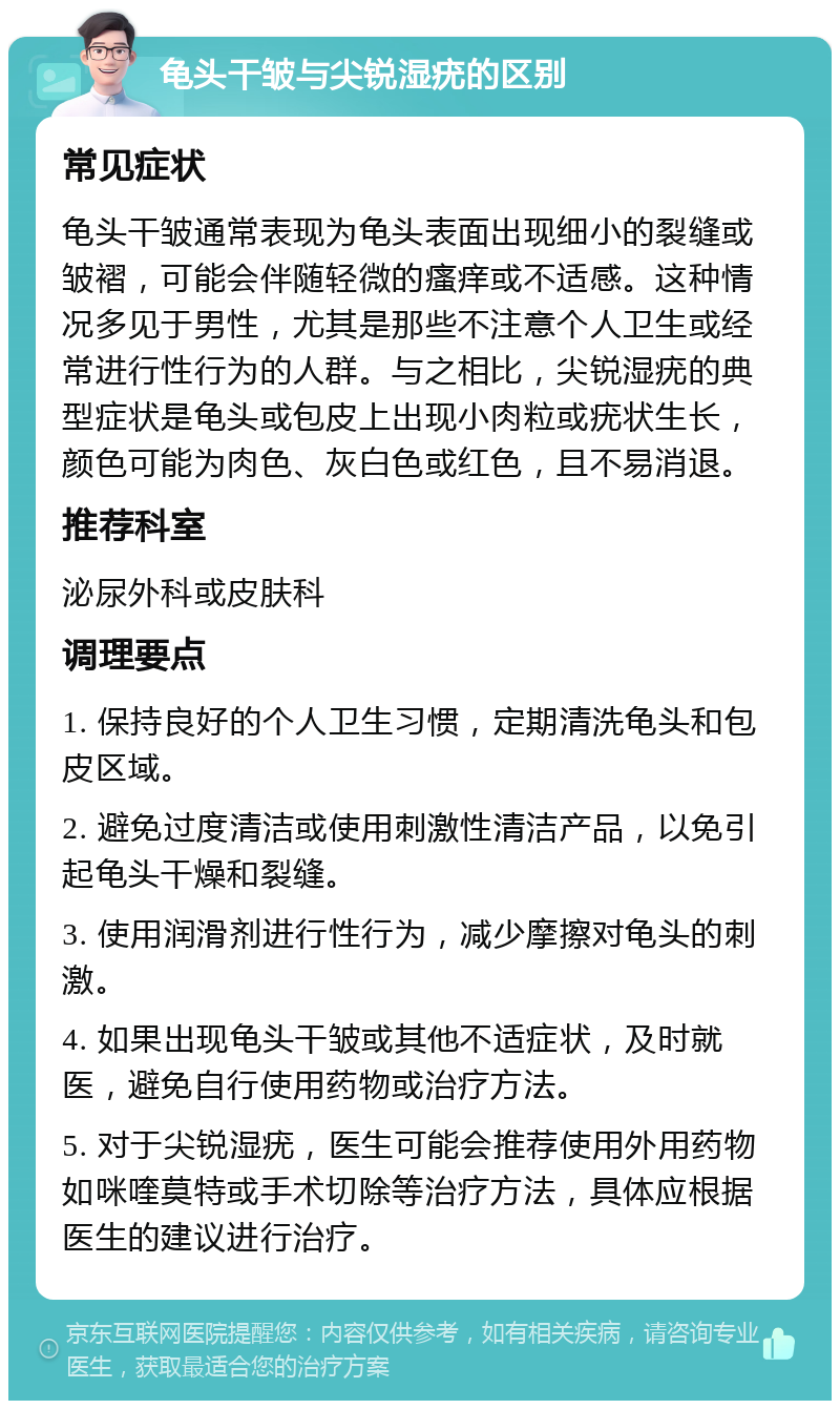 龟头干皱与尖锐湿疣的区别 常见症状 龟头干皱通常表现为龟头表面出现细小的裂缝或皱褶，可能会伴随轻微的瘙痒或不适感。这种情况多见于男性，尤其是那些不注意个人卫生或经常进行性行为的人群。与之相比，尖锐湿疣的典型症状是龟头或包皮上出现小肉粒或疣状生长，颜色可能为肉色、灰白色或红色，且不易消退。 推荐科室 泌尿外科或皮肤科 调理要点 1. 保持良好的个人卫生习惯，定期清洗龟头和包皮区域。 2. 避免过度清洁或使用刺激性清洁产品，以免引起龟头干燥和裂缝。 3. 使用润滑剂进行性行为，减少摩擦对龟头的刺激。 4. 如果出现龟头干皱或其他不适症状，及时就医，避免自行使用药物或治疗方法。 5. 对于尖锐湿疣，医生可能会推荐使用外用药物如咪喹莫特或手术切除等治疗方法，具体应根据医生的建议进行治疗。