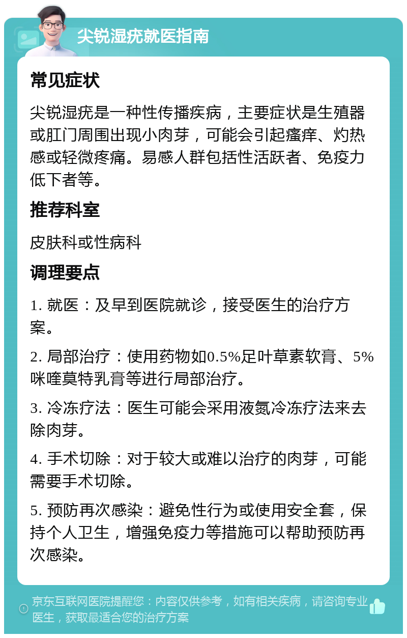 尖锐湿疣就医指南 常见症状 尖锐湿疣是一种性传播疾病，主要症状是生殖器或肛门周围出现小肉芽，可能会引起瘙痒、灼热感或轻微疼痛。易感人群包括性活跃者、免疫力低下者等。 推荐科室 皮肤科或性病科 调理要点 1. 就医：及早到医院就诊，接受医生的治疗方案。 2. 局部治疗：使用药物如0.5%足叶草素软膏、5%咪喹莫特乳膏等进行局部治疗。 3. 冷冻疗法：医生可能会采用液氮冷冻疗法来去除肉芽。 4. 手术切除：对于较大或难以治疗的肉芽，可能需要手术切除。 5. 预防再次感染：避免性行为或使用安全套，保持个人卫生，增强免疫力等措施可以帮助预防再次感染。